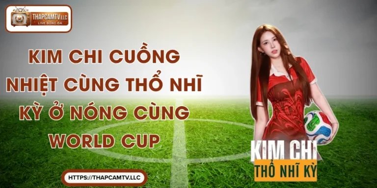 Kim Chi Cuồng Nhiệt Cùng Thổ Nhĩ Kỳ Ở Nóng Cùng World Cup